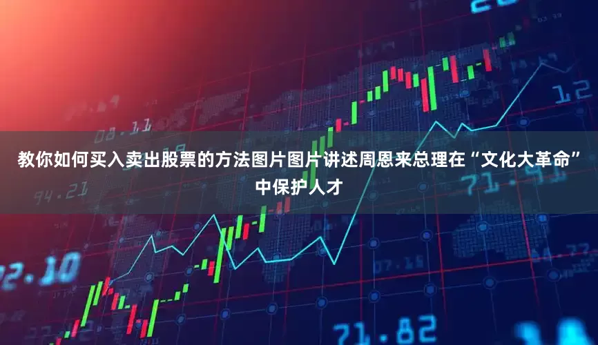 教你如何买入卖出股票的方法图片图片讲述周恩来总理在“文化大革命”中保护人才