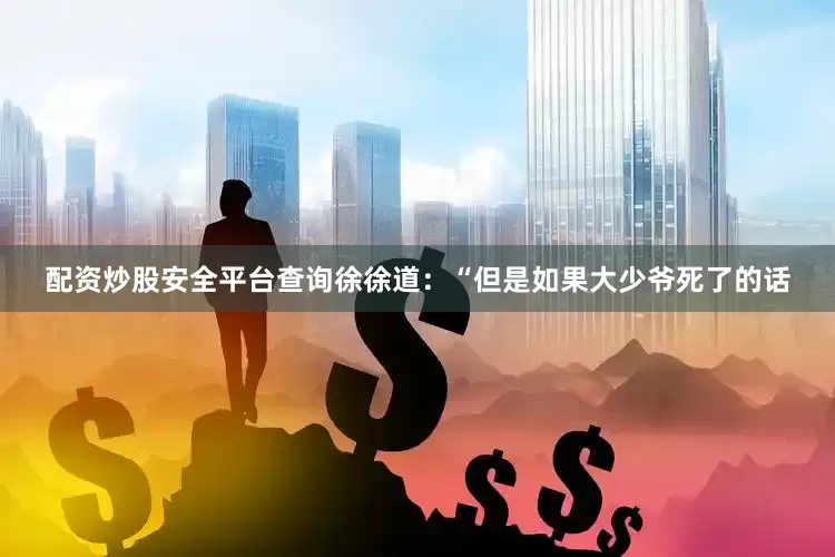 配资炒股安全平台查询徐徐道：“但是如果大少爷死了的话