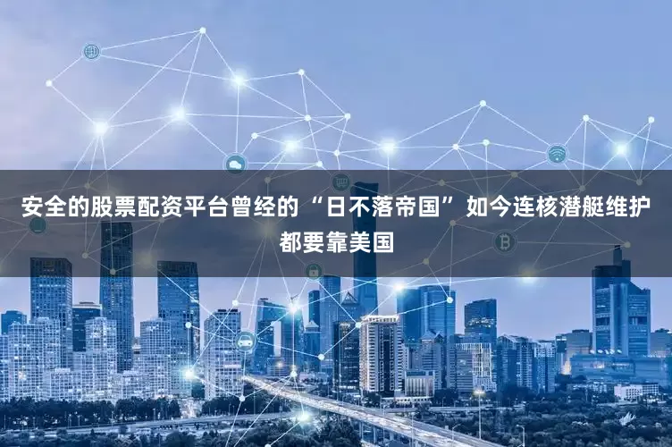 安全的股票配资平台曾经的 “日不落帝国” 如今连核潜艇维护都要靠美国