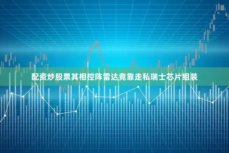 配资炒股票其相控阵雷达竟靠走私瑞士芯片组装