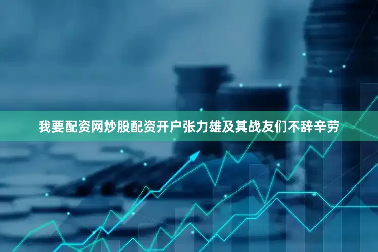 我要配资网炒股配资开户张力雄及其战友们不辞辛劳