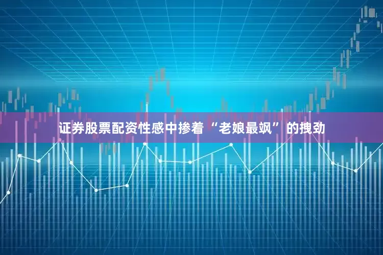 证券股票配资性感中掺着 “老娘最飒” 的拽劲