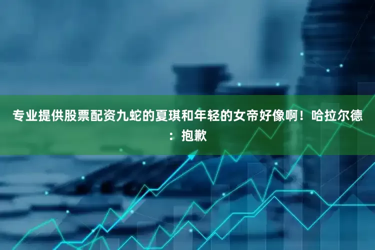 专业提供股票配资九蛇的夏琪和年轻的女帝好像啊！哈拉尔德：抱歉