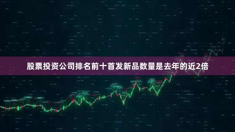 股票投资公司排名前十首发新品数量是去年的近2倍