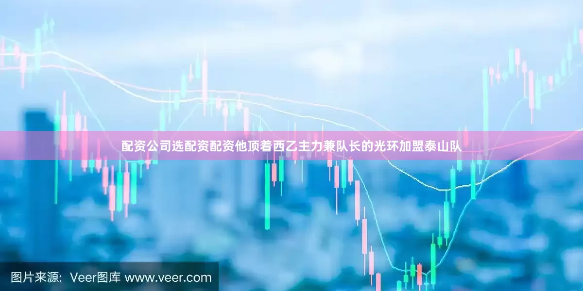 配资公司选配资配资他顶着西乙主力兼队长的光环加盟泰山队