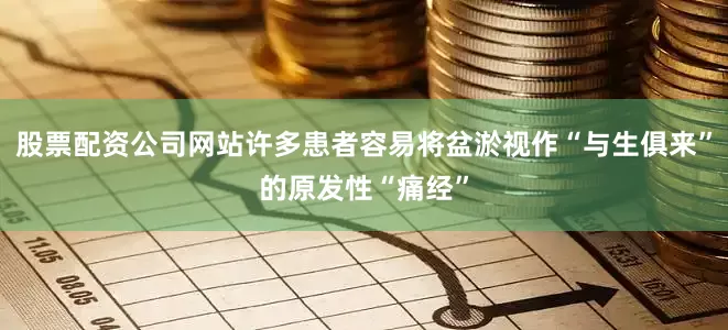股票配资公司网站许多患者容易将盆淤视作“与生俱来”的原发性“痛经”