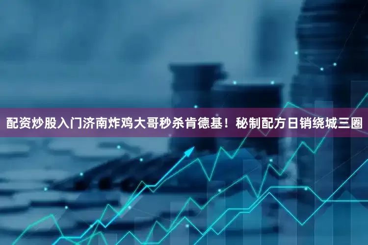 配资炒股入门济南炸鸡大哥秒杀肯德基！秘制配方日销绕城三圈