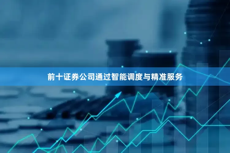 前十证券公司通过智能调度与精准服务